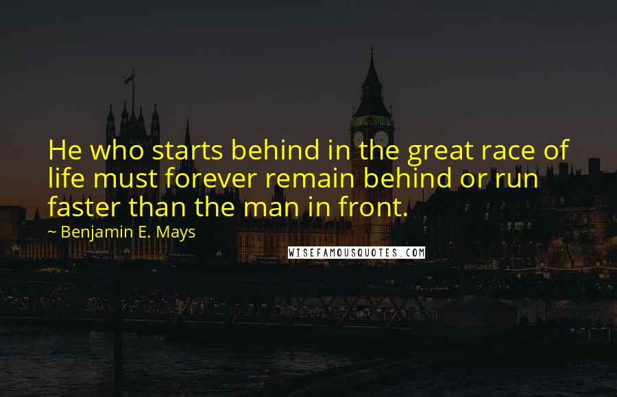 Benjamin E. Mays Quotes: He who starts behind in the great race of life must forever remain behind or run faster than the man in front.