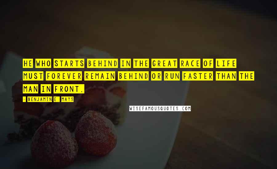 Benjamin E. Mays Quotes: He who starts behind in the great race of life must forever remain behind or run faster than the man in front.