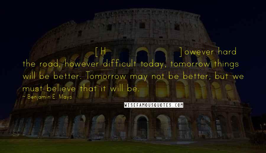 Benjamin E. Mays Quotes: [H]owever hard the road, however difficult today, tomorrow things will be better. Tomorrow may not be better, but we must believe that it will be.