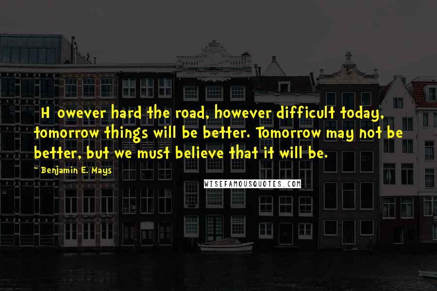 Benjamin E. Mays Quotes: [H]owever hard the road, however difficult today, tomorrow things will be better. Tomorrow may not be better, but we must believe that it will be.