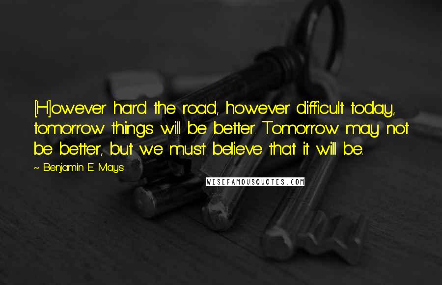 Benjamin E. Mays Quotes: [H]owever hard the road, however difficult today, tomorrow things will be better. Tomorrow may not be better, but we must believe that it will be.