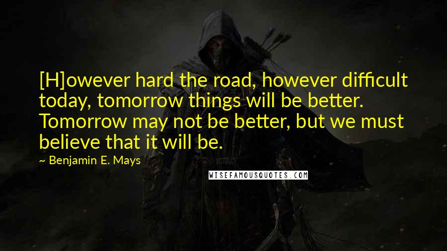 Benjamin E. Mays Quotes: [H]owever hard the road, however difficult today, tomorrow things will be better. Tomorrow may not be better, but we must believe that it will be.