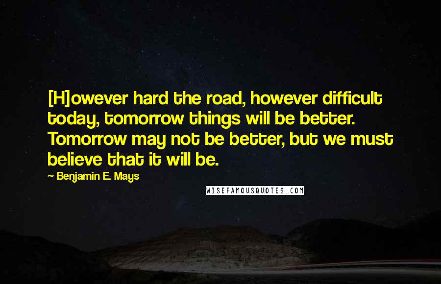 Benjamin E. Mays Quotes: [H]owever hard the road, however difficult today, tomorrow things will be better. Tomorrow may not be better, but we must believe that it will be.