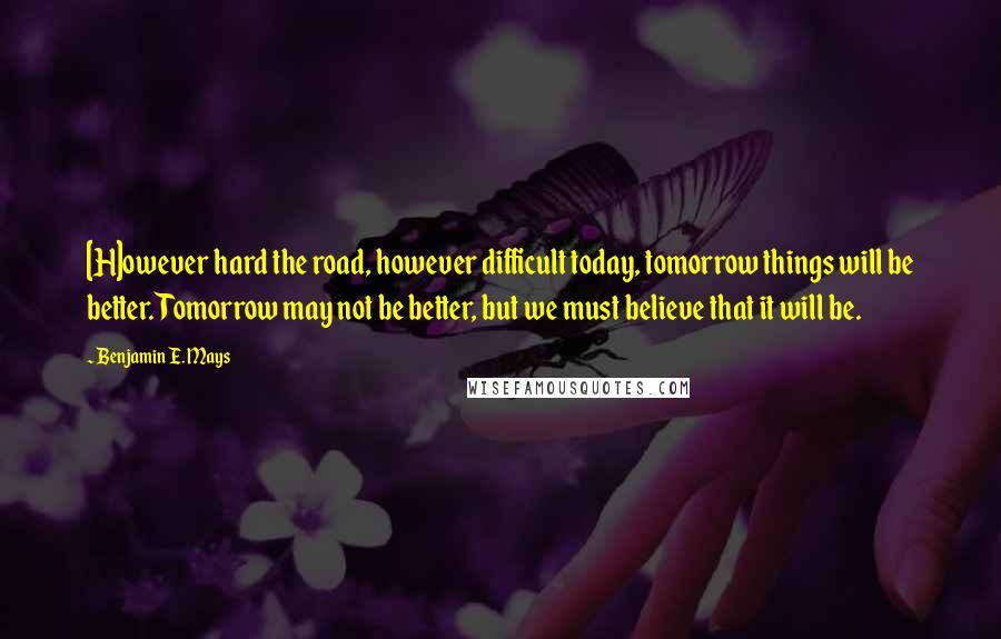 Benjamin E. Mays Quotes: [H]owever hard the road, however difficult today, tomorrow things will be better. Tomorrow may not be better, but we must believe that it will be.