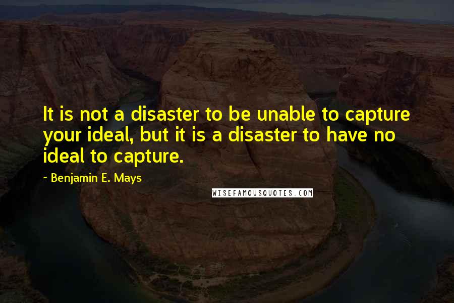 Benjamin E. Mays Quotes: It is not a disaster to be unable to capture your ideal, but it is a disaster to have no ideal to capture.