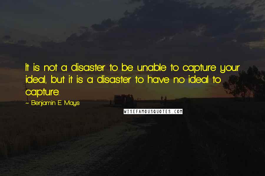 Benjamin E. Mays Quotes: It is not a disaster to be unable to capture your ideal, but it is a disaster to have no ideal to capture.