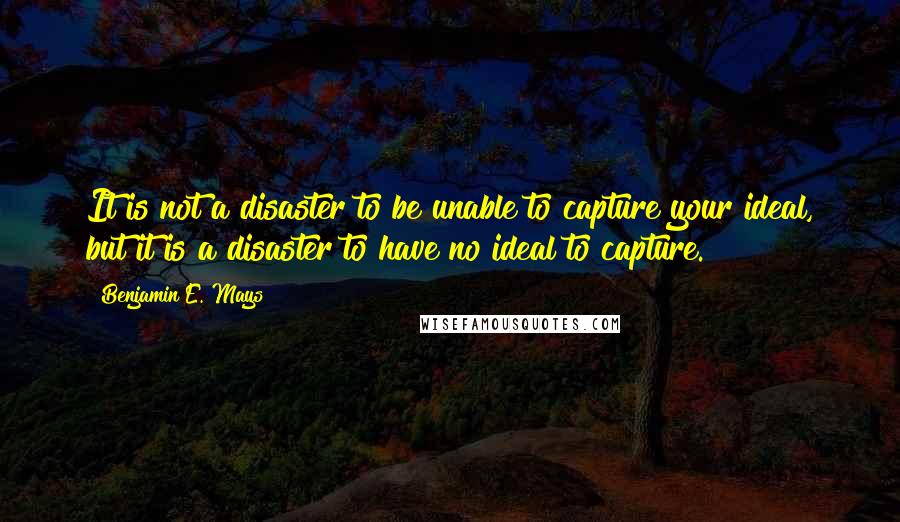 Benjamin E. Mays Quotes: It is not a disaster to be unable to capture your ideal, but it is a disaster to have no ideal to capture.