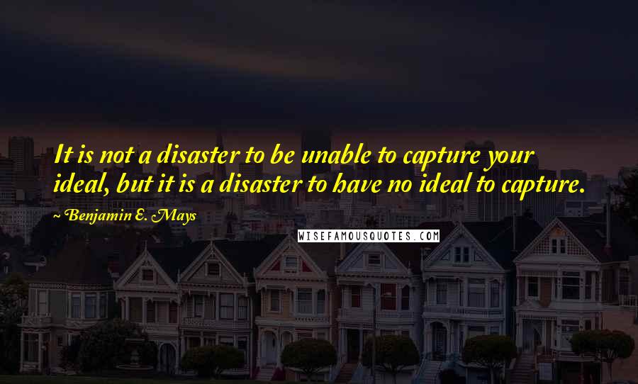 Benjamin E. Mays Quotes: It is not a disaster to be unable to capture your ideal, but it is a disaster to have no ideal to capture.