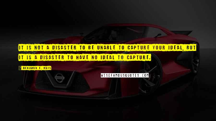 Benjamin E. Mays Quotes: It is not a disaster to be unable to capture your ideal, but it is a disaster to have no ideal to capture.