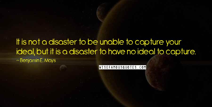 Benjamin E. Mays Quotes: It is not a disaster to be unable to capture your ideal, but it is a disaster to have no ideal to capture.