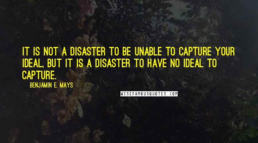 Benjamin E. Mays Quotes: It is not a disaster to be unable to capture your ideal, but it is a disaster to have no ideal to capture.