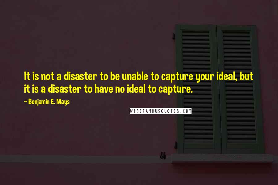 Benjamin E. Mays Quotes: It is not a disaster to be unable to capture your ideal, but it is a disaster to have no ideal to capture.