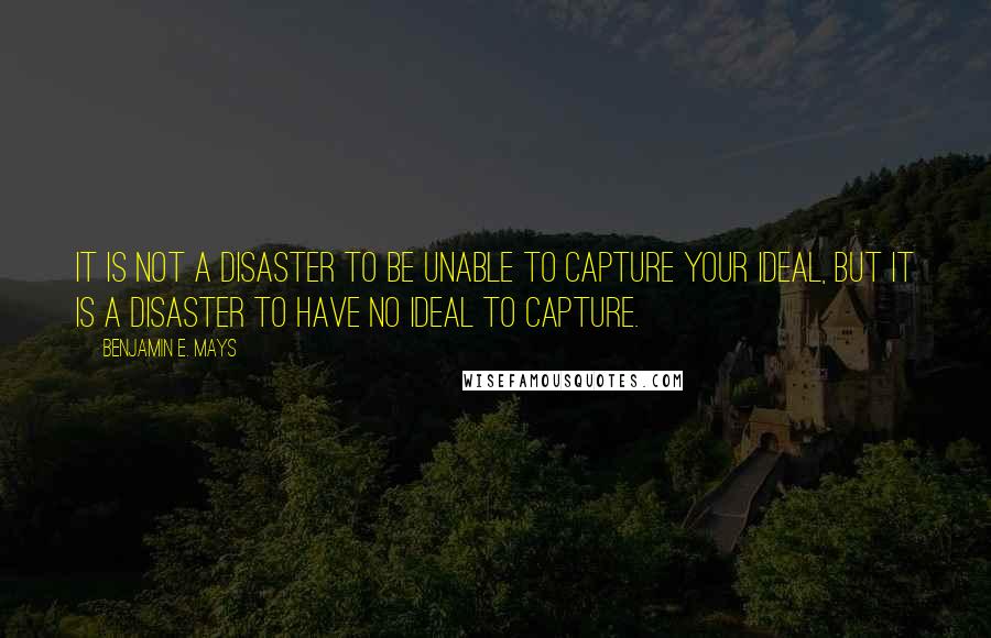 Benjamin E. Mays Quotes: It is not a disaster to be unable to capture your ideal, but it is a disaster to have no ideal to capture.
