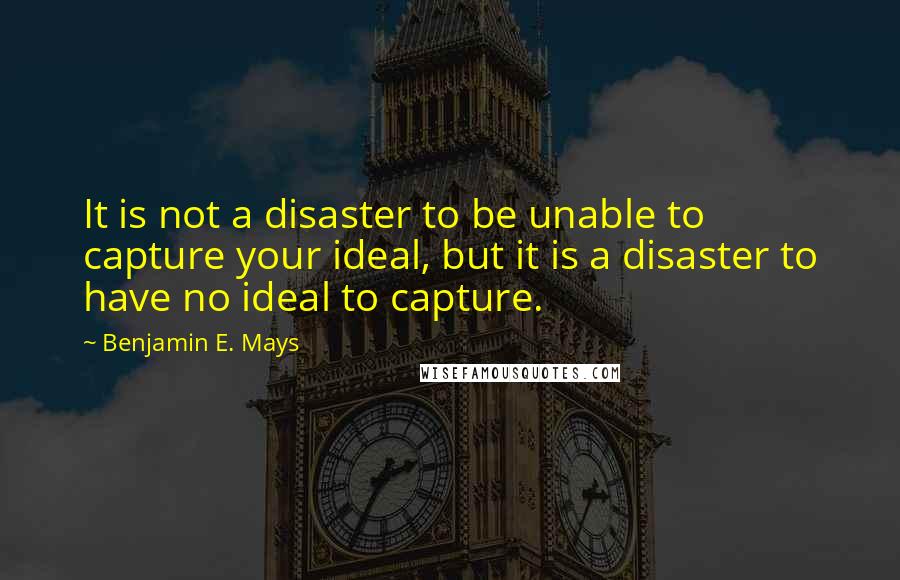 Benjamin E. Mays Quotes: It is not a disaster to be unable to capture your ideal, but it is a disaster to have no ideal to capture.