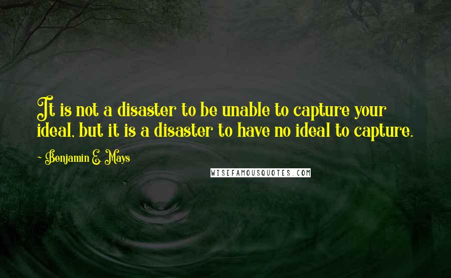 Benjamin E. Mays Quotes: It is not a disaster to be unable to capture your ideal, but it is a disaster to have no ideal to capture.