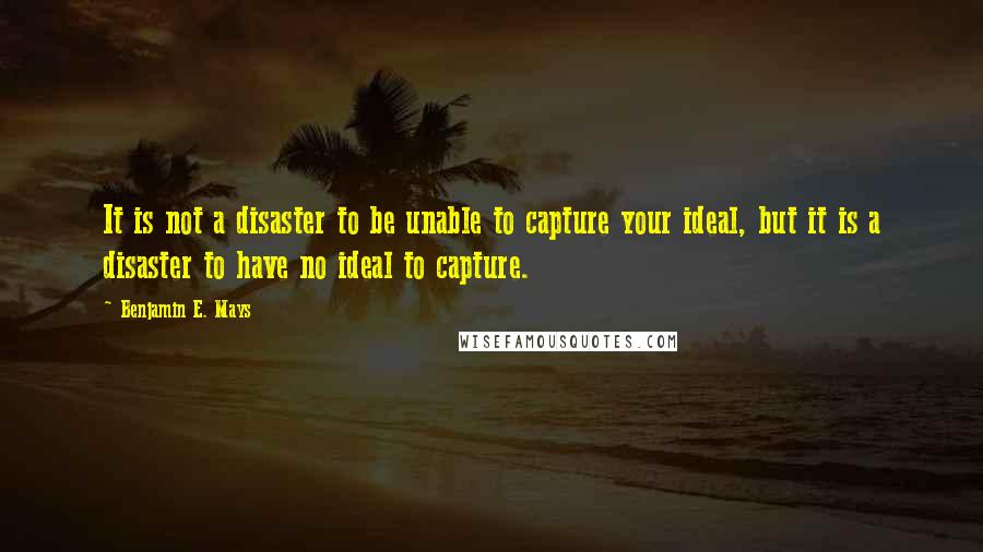 Benjamin E. Mays Quotes: It is not a disaster to be unable to capture your ideal, but it is a disaster to have no ideal to capture.
