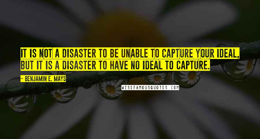 Benjamin E. Mays Quotes: It is not a disaster to be unable to capture your ideal, but it is a disaster to have no ideal to capture.