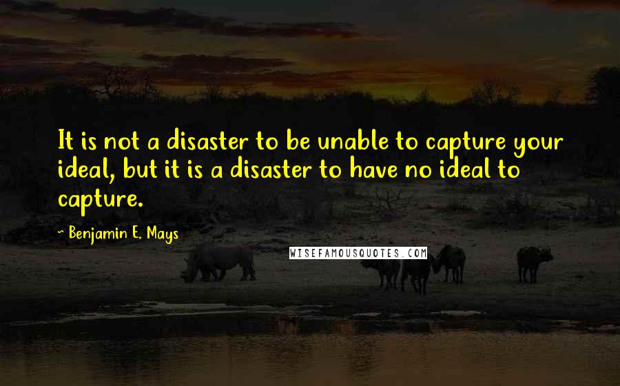 Benjamin E. Mays Quotes: It is not a disaster to be unable to capture your ideal, but it is a disaster to have no ideal to capture.