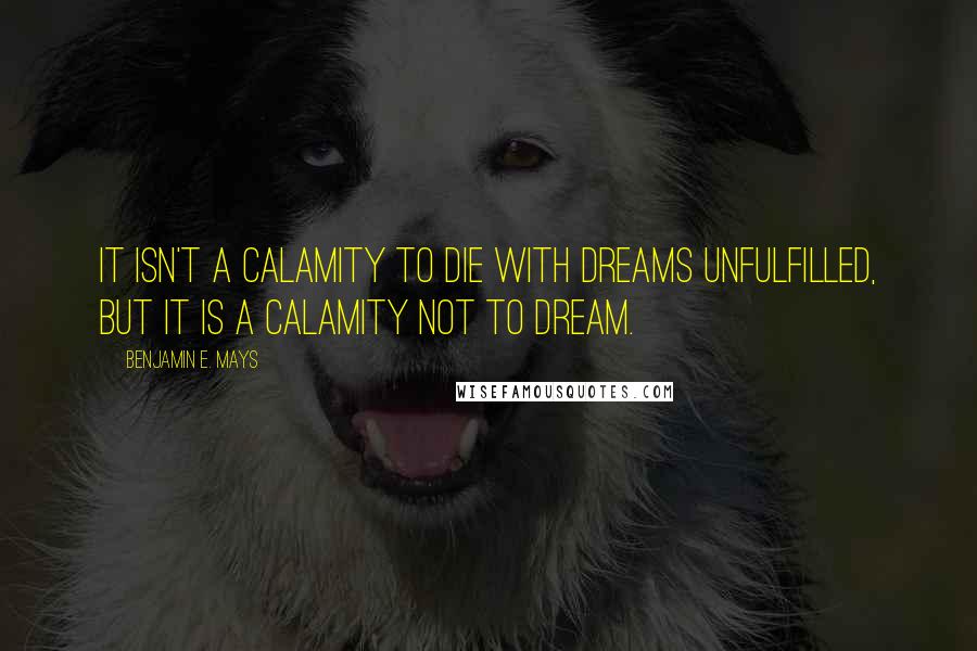 Benjamin E. Mays Quotes: It isn't a calamity to die with dreams unfulfilled, but it is a calamity not to dream.