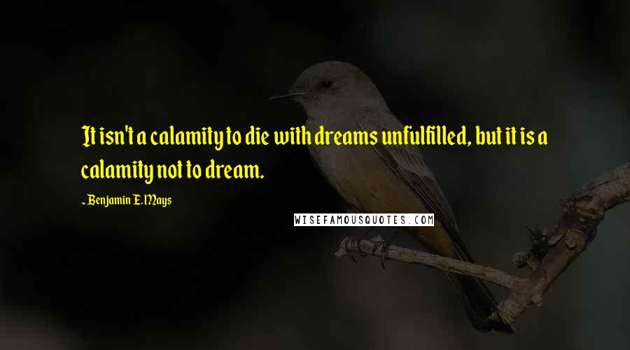 Benjamin E. Mays Quotes: It isn't a calamity to die with dreams unfulfilled, but it is a calamity not to dream.