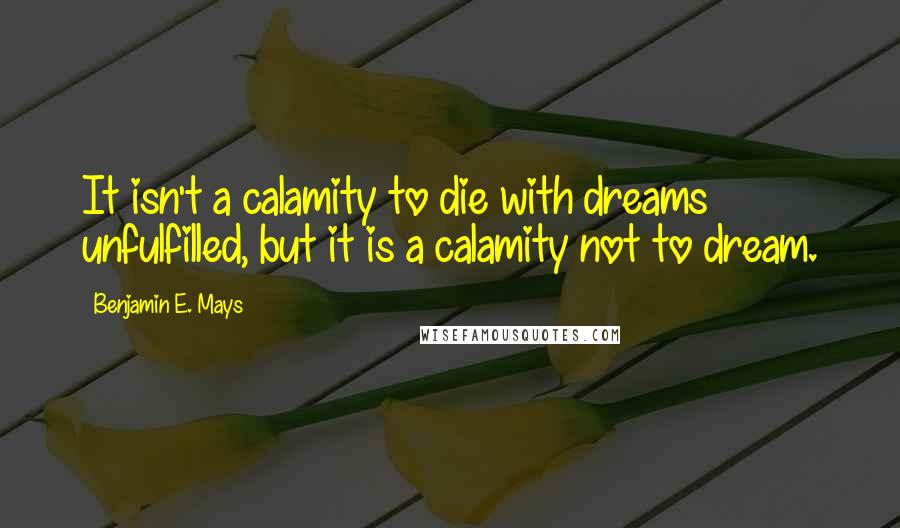 Benjamin E. Mays Quotes: It isn't a calamity to die with dreams unfulfilled, but it is a calamity not to dream.