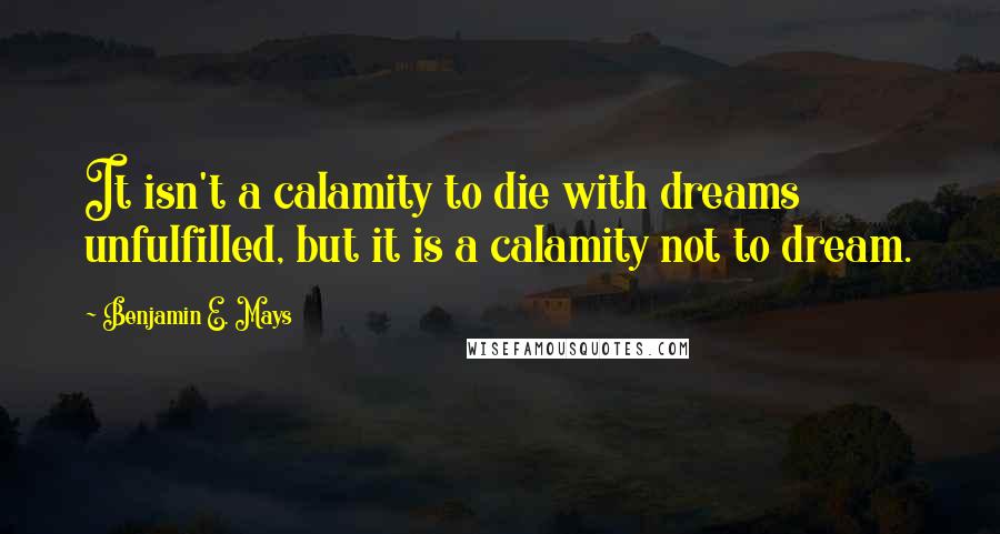 Benjamin E. Mays Quotes: It isn't a calamity to die with dreams unfulfilled, but it is a calamity not to dream.