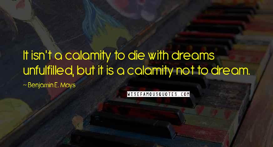 Benjamin E. Mays Quotes: It isn't a calamity to die with dreams unfulfilled, but it is a calamity not to dream.