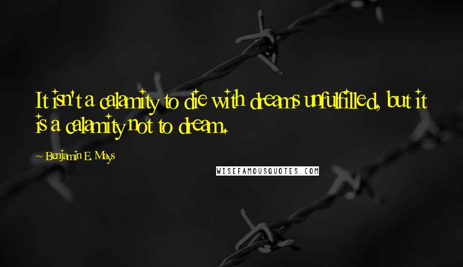 Benjamin E. Mays Quotes: It isn't a calamity to die with dreams unfulfilled, but it is a calamity not to dream.