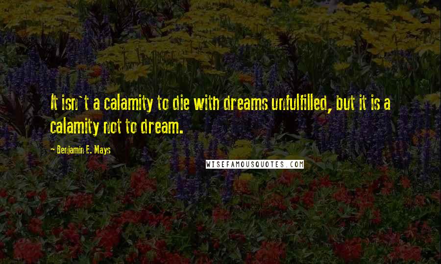 Benjamin E. Mays Quotes: It isn't a calamity to die with dreams unfulfilled, but it is a calamity not to dream.