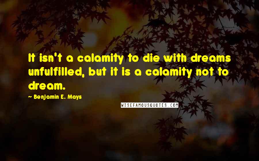 Benjamin E. Mays Quotes: It isn't a calamity to die with dreams unfulfilled, but it is a calamity not to dream.