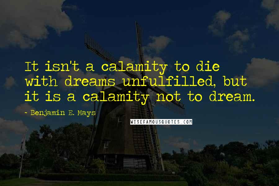 Benjamin E. Mays Quotes: It isn't a calamity to die with dreams unfulfilled, but it is a calamity not to dream.