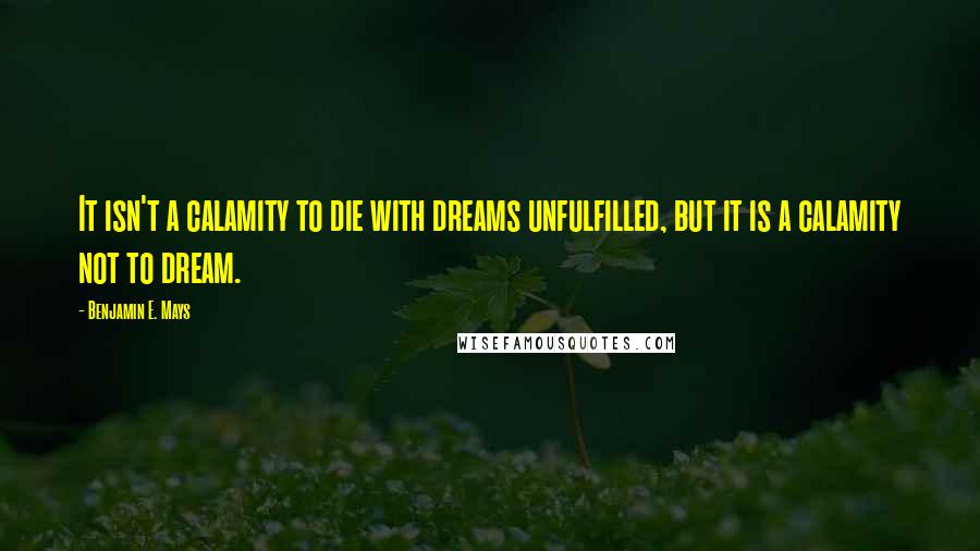Benjamin E. Mays Quotes: It isn't a calamity to die with dreams unfulfilled, but it is a calamity not to dream.