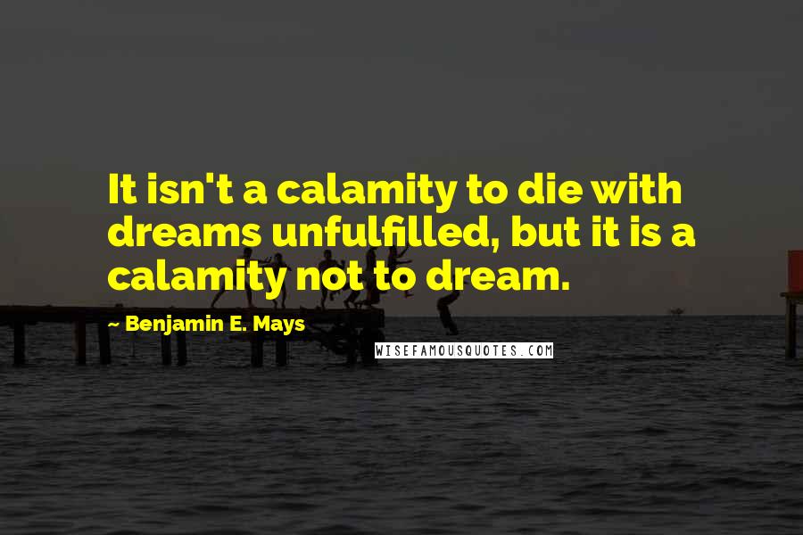 Benjamin E. Mays Quotes: It isn't a calamity to die with dreams unfulfilled, but it is a calamity not to dream.