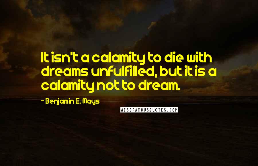 Benjamin E. Mays Quotes: It isn't a calamity to die with dreams unfulfilled, but it is a calamity not to dream.