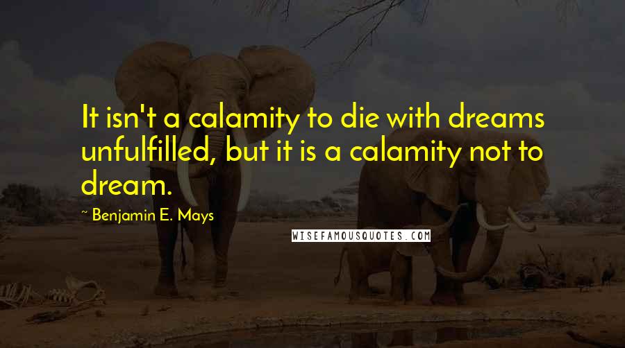 Benjamin E. Mays Quotes: It isn't a calamity to die with dreams unfulfilled, but it is a calamity not to dream.