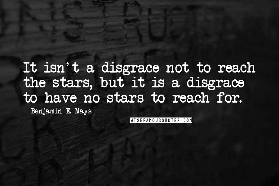 Benjamin E. Mays Quotes: It isn't a disgrace not to reach the stars, but it is a disgrace to have no stars to reach for.