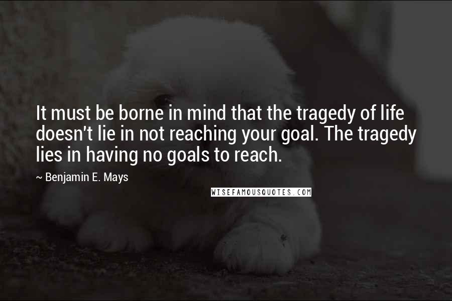 Benjamin E. Mays Quotes: It must be borne in mind that the tragedy of life doesn't lie in not reaching your goal. The tragedy lies in having no goals to reach.