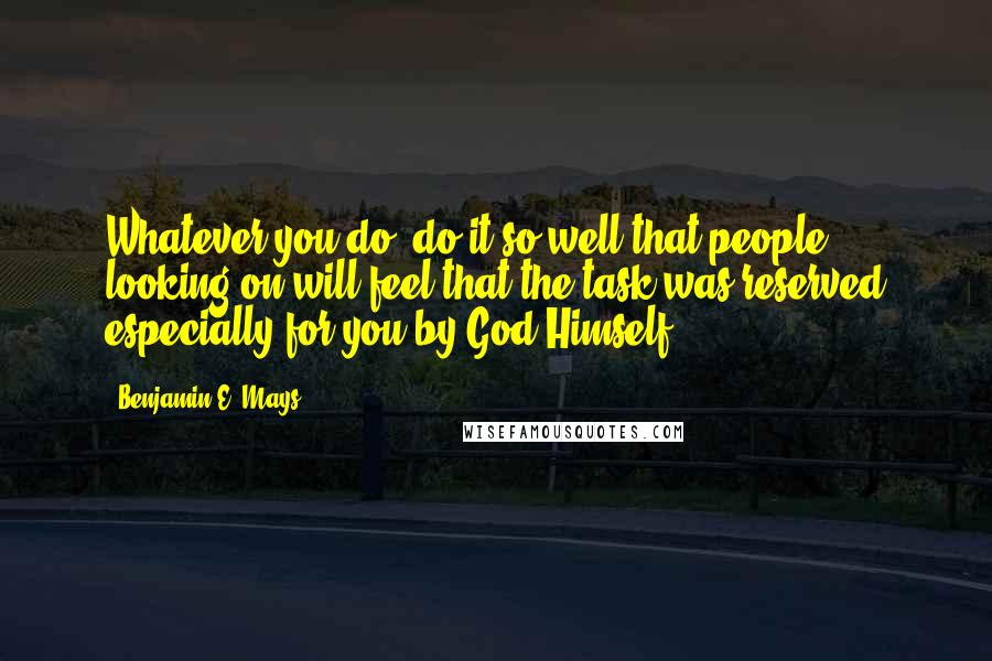 Benjamin E. Mays Quotes: Whatever you do, do it so well that people looking on will feel that the task was reserved especially for you by God Himself.