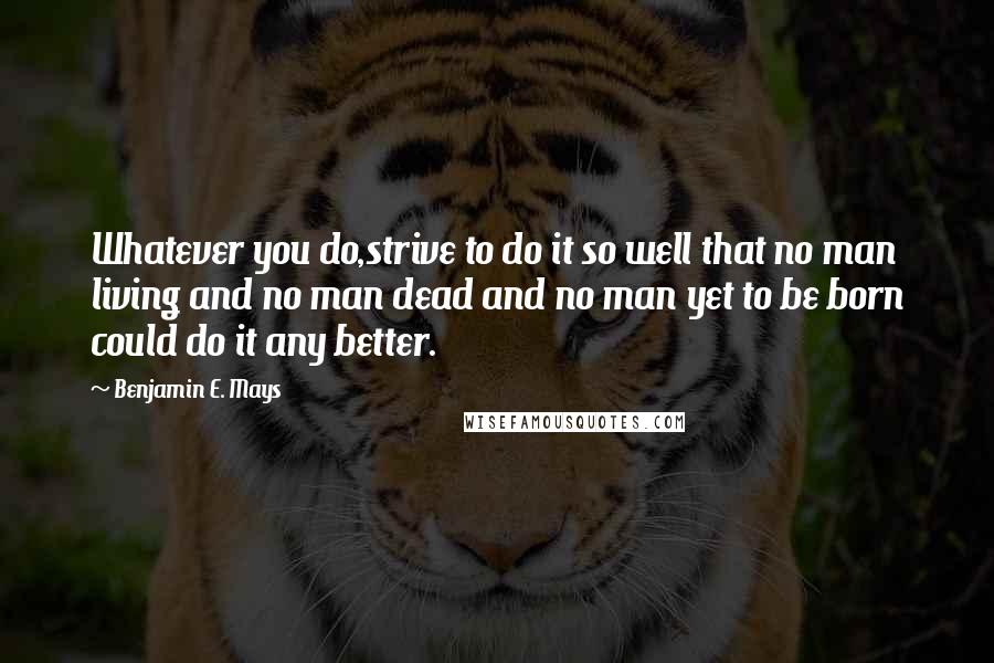 Benjamin E. Mays Quotes: Whatever you do,strive to do it so well that no man living and no man dead and no man yet to be born could do it any better.