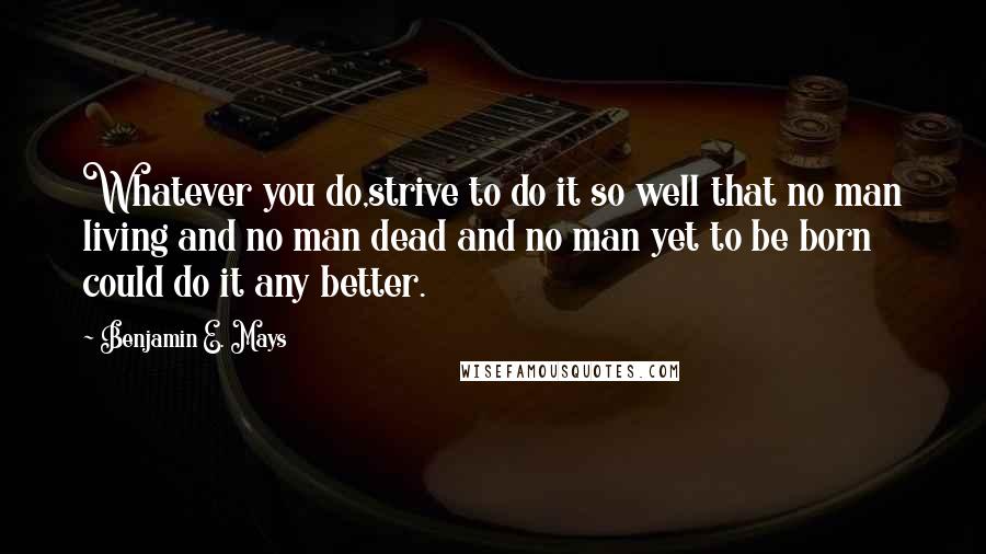 Benjamin E. Mays Quotes: Whatever you do,strive to do it so well that no man living and no man dead and no man yet to be born could do it any better.