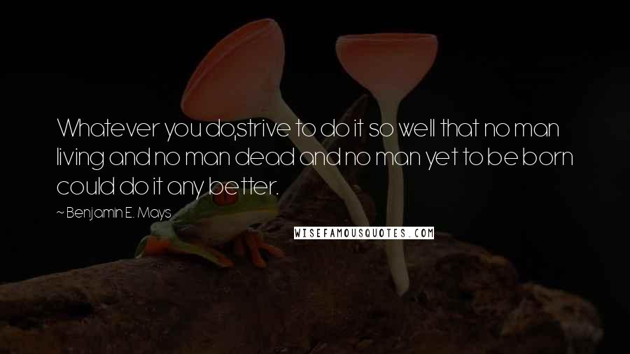 Benjamin E. Mays Quotes: Whatever you do,strive to do it so well that no man living and no man dead and no man yet to be born could do it any better.