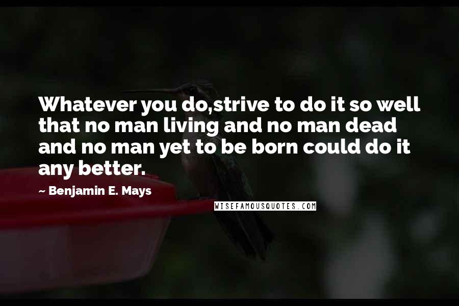 Benjamin E. Mays Quotes: Whatever you do,strive to do it so well that no man living and no man dead and no man yet to be born could do it any better.