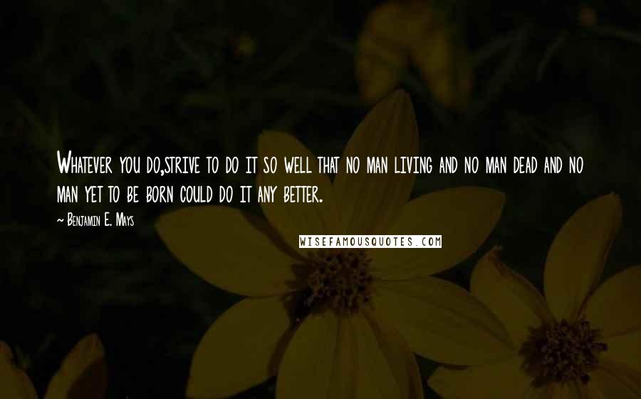 Benjamin E. Mays Quotes: Whatever you do,strive to do it so well that no man living and no man dead and no man yet to be born could do it any better.