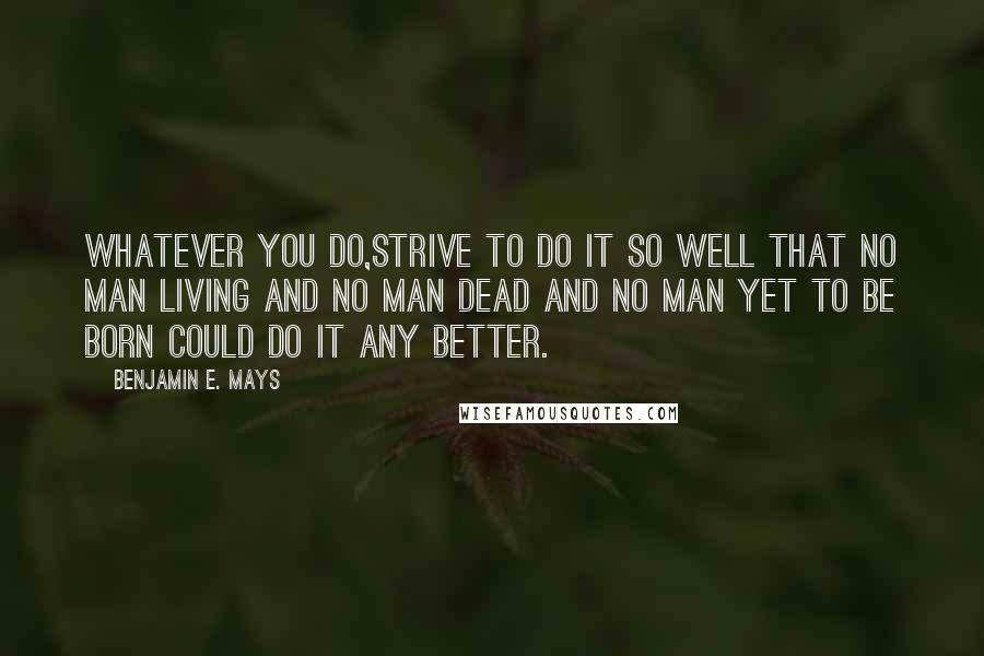 Benjamin E. Mays Quotes: Whatever you do,strive to do it so well that no man living and no man dead and no man yet to be born could do it any better.