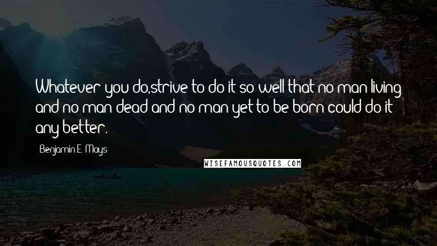 Benjamin E. Mays Quotes: Whatever you do,strive to do it so well that no man living and no man dead and no man yet to be born could do it any better.