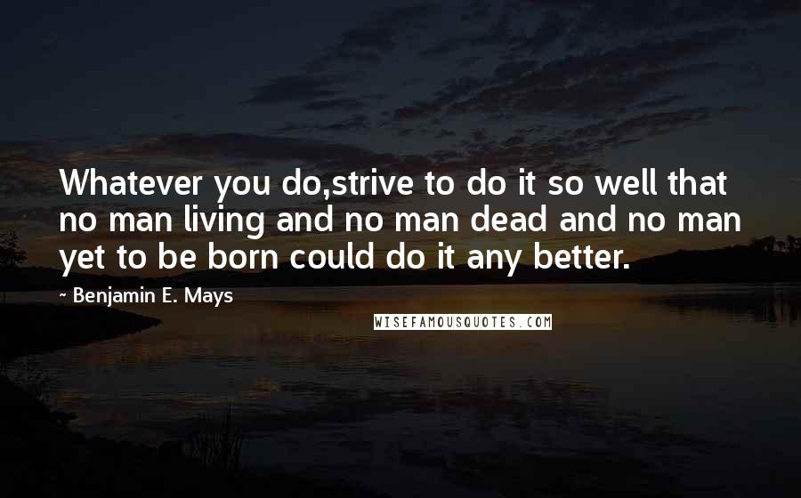 Benjamin E. Mays Quotes: Whatever you do,strive to do it so well that no man living and no man dead and no man yet to be born could do it any better.