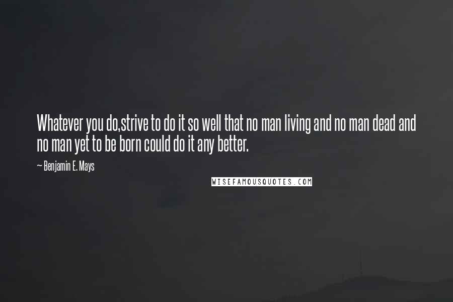 Benjamin E. Mays Quotes: Whatever you do,strive to do it so well that no man living and no man dead and no man yet to be born could do it any better.