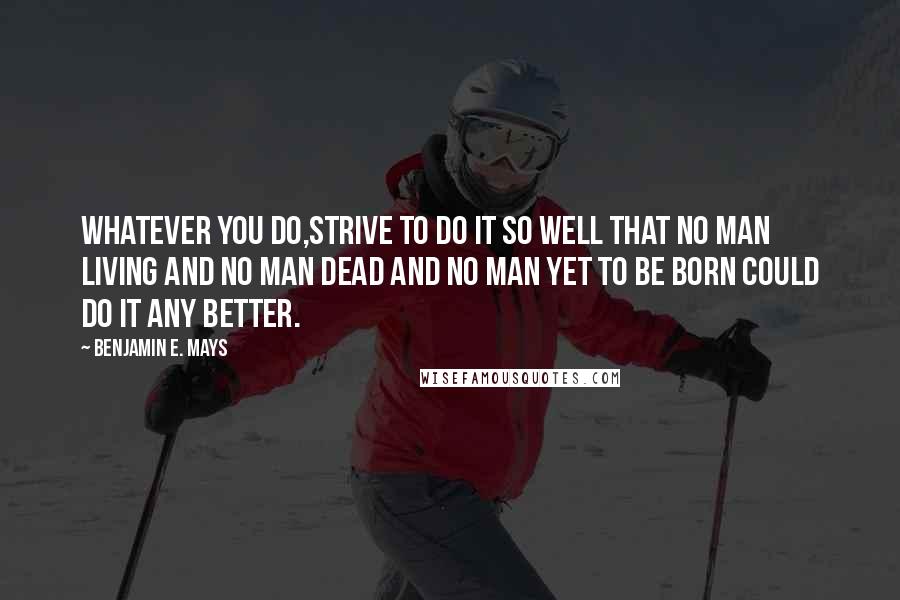 Benjamin E. Mays Quotes: Whatever you do,strive to do it so well that no man living and no man dead and no man yet to be born could do it any better.