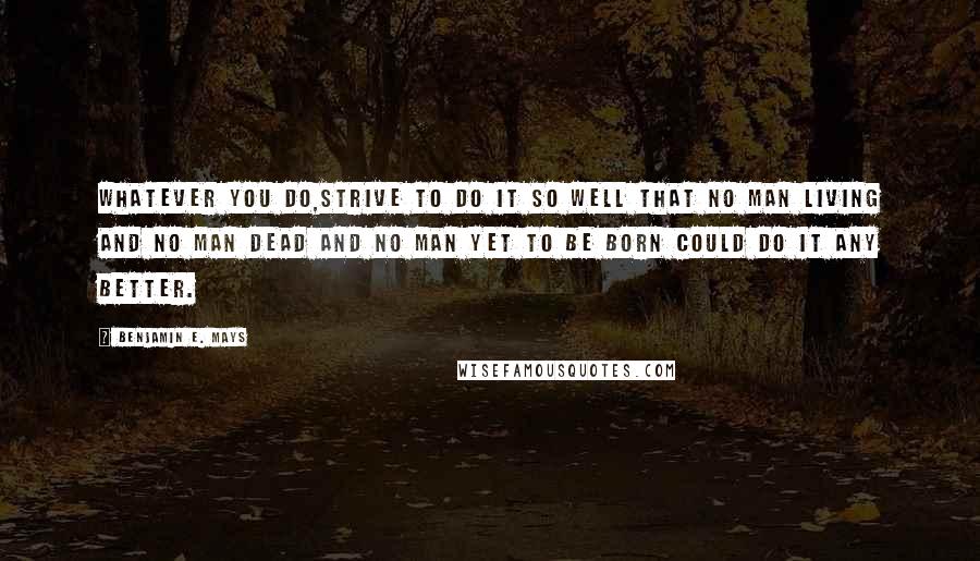 Benjamin E. Mays Quotes: Whatever you do,strive to do it so well that no man living and no man dead and no man yet to be born could do it any better.