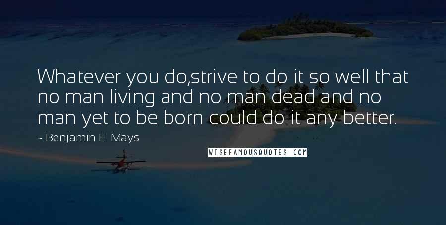 Benjamin E. Mays Quotes: Whatever you do,strive to do it so well that no man living and no man dead and no man yet to be born could do it any better.